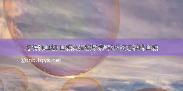 怎样降血糖 血糖高是糖尿病吗?应该怎样降血糖