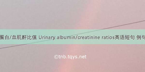 尿白蛋白/血肌酐比值 Urinary albumin/creatinine ratios英语短句 例句大全