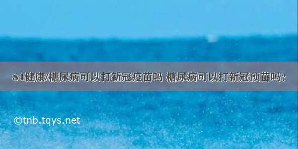 84健康/糖尿病可以打新冠疫苗吗 糖尿病可以打新冠预苗吗？