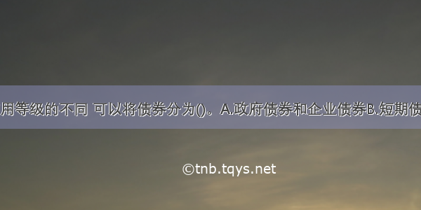 按照债券信用等级的不同 可以将债券分为()。A.政府债券和企业债券B.短期债券和长期债