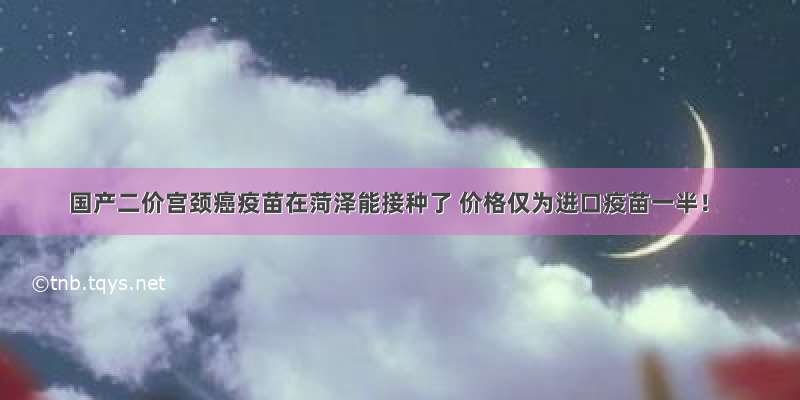 国产二价宫颈癌疫苗在菏泽能接种了 价格仅为进口疫苗一半！