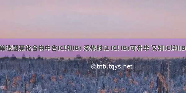 单选题某化合物中含ICl和IBr 受热时I2 ICl IBr可升华 又知ICl和IBr