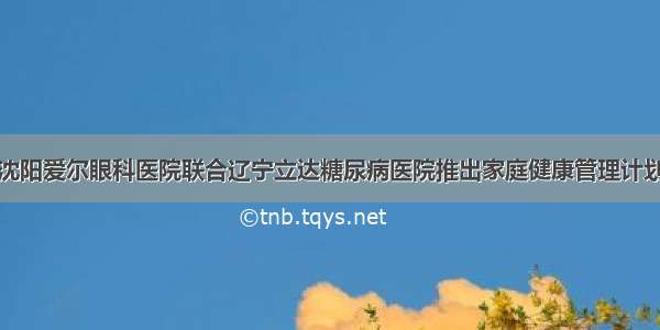 沈阳爱尔眼科医院联合辽宁立达糖尿病医院推出家庭健康管理计划