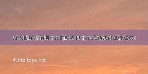 成人糖尿病前期干预的筛查和干预 最新共识这样建议！