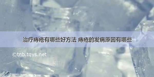 治疗痔疮有哪些好方法 痔疮的发病原因有哪些