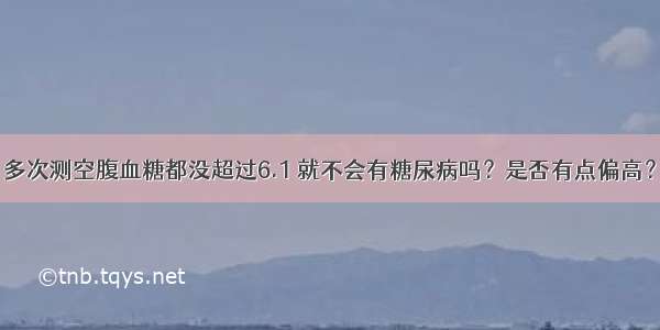 多次测空腹血糖都没超过6.1 就不会有糖尿病吗？是否有点偏高？