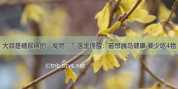 大蒜是糖尿病的“发物”？医生提醒：若想胰岛健康 要少吃4物