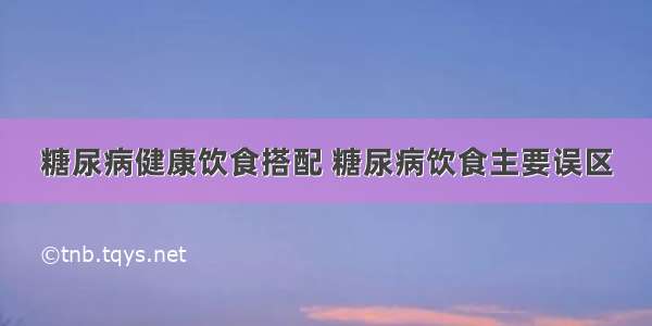 糖尿病健康饮食搭配 糖尿病饮食主要误区