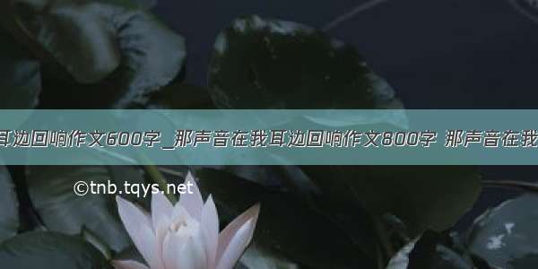 那声音在我耳边回响作文600字_那声音在我耳边回响作文800字 那声音在我耳边回响 作