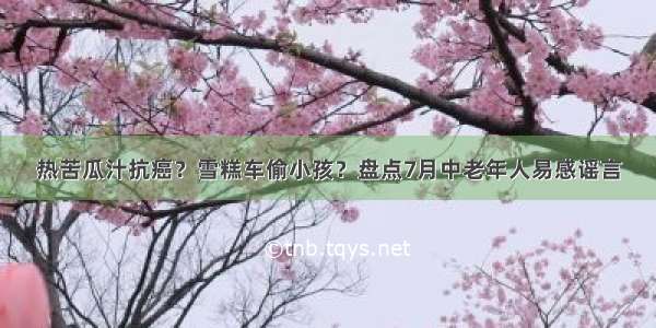 热苦瓜汁抗癌？雪糕车偷小孩？盘点7月中老年人易感谣言