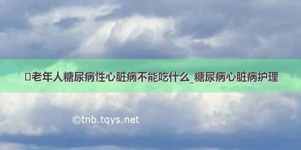 ​老年人糖尿病性心脏病不能吃什么_糖尿病心脏病护理