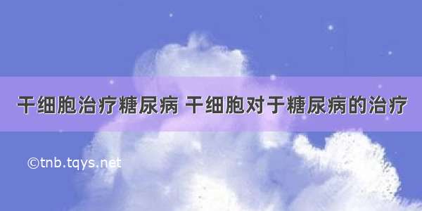 干细胞治疗糖尿病 干细胞对于糖尿病的治疗