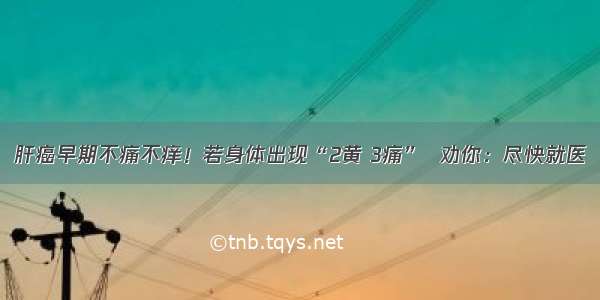 肝癌早期不痛不痒！若身体出现“2黄 3痛”  劝你：尽快就医