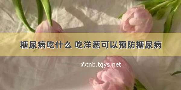 糖尿病吃什么 吃洋葱可以预防糖尿病