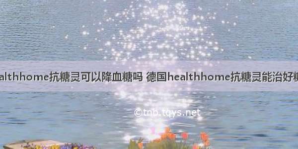 德国healthhome抗糖灵可以降血糖吗 德国healthhome抗糖灵能治好糖尿病吗