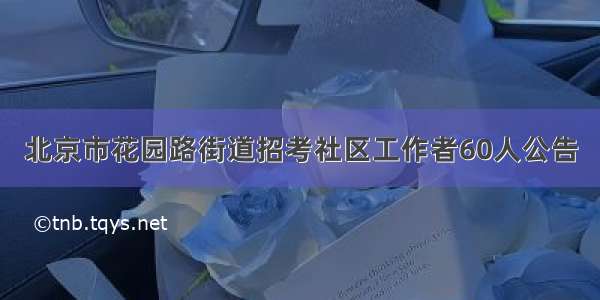 北京市花园路街道招考社区工作者60人公告