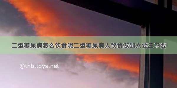 二型糖尿病怎么饮食呢二型糖尿病人饮食做到六要三不要