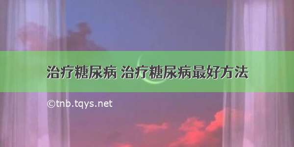 治疗糖尿病 治疗糖尿病最好方法