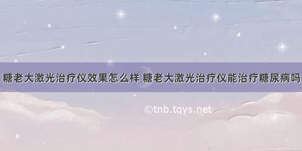 糖老大激光治疗仪效果怎么样 糖老大激光治疗仪能治疗糖尿病吗