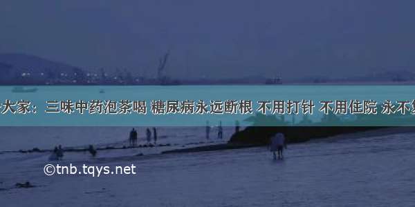 劝告大家：三味中药泡茶喝 糖尿病永远断根 不用打针 不用住院 永不复发！