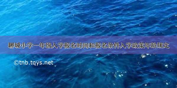聊城小学一年级入学报名时间和报名条件入学政策年龄规定