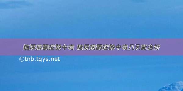 糖尿病酮症酸中毒 糖尿病酮症酸中毒几天能治好