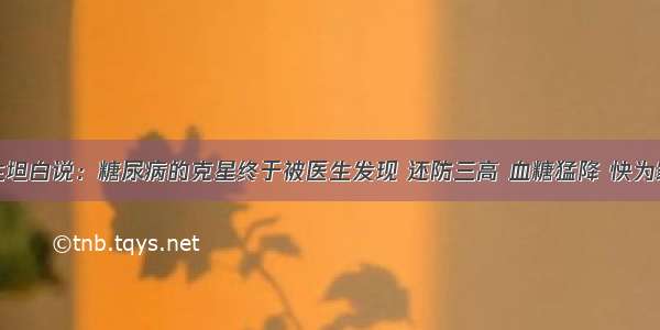 退休医生坦白说：糖尿病的克星终于被医生发现 还防三高 血糖猛降 快为家人收藏