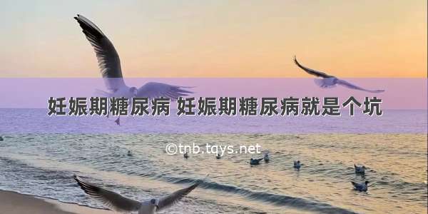 妊娠期糖尿病 妊娠期糖尿病就是个坑