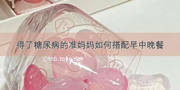 得了糖尿病的准妈妈如何搭配早中晚餐