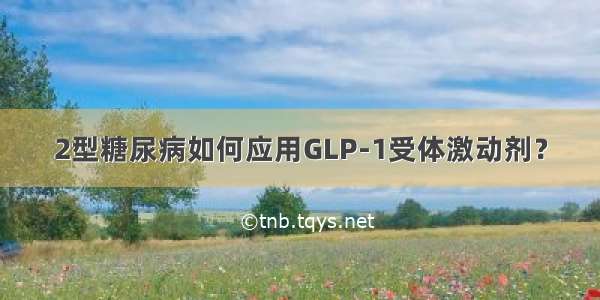 2型糖尿病如何应用GLP-1受体激动剂？