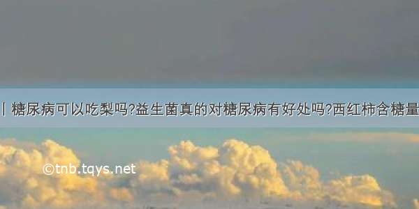 问答丨糖尿病可以吃梨吗?益生菌真的对糖尿病有好处吗?西红柿含糖量高吗?