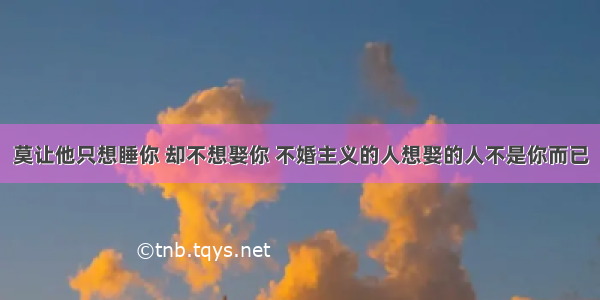 莫让他只想睡你 却不想娶你 不婚主义的人想娶的人不是你而已