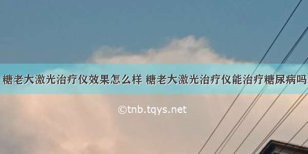 糖老大激光治疗仪效果怎么样 糖老大激光治疗仪能治疗糖尿病吗