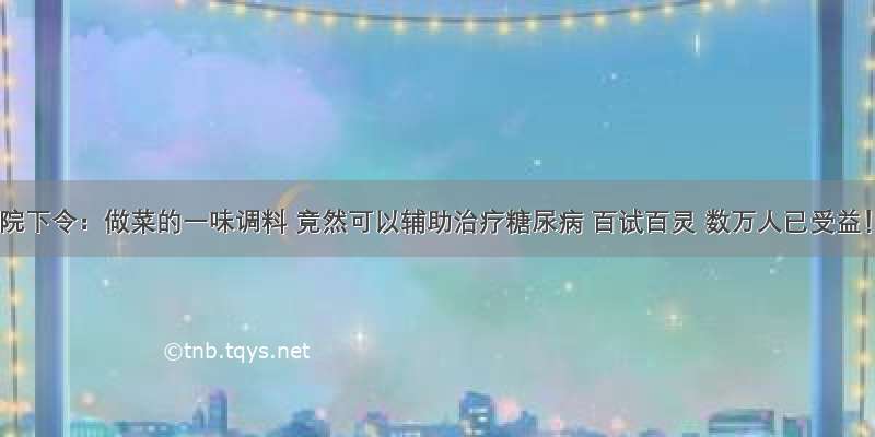 医院下令：做菜的一味调料 竟然可以辅助治疗糖尿病 百试百灵 数万人已受益！