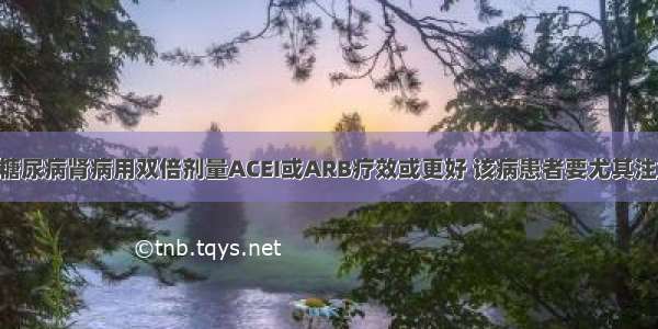 新指南 | 糖尿病肾病用双倍剂量ACEI或ARB疗效或更好 该病患者要尤其注意防晕厥