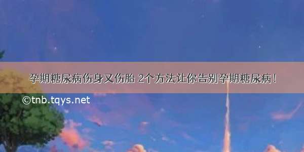 孕期糖尿病伤身又伤胎 2个方法让你告别孕期糖尿病！