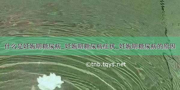 什么是妊娠期糖尿病_妊娠期糖尿病症状_妊娠期糖尿病的原因