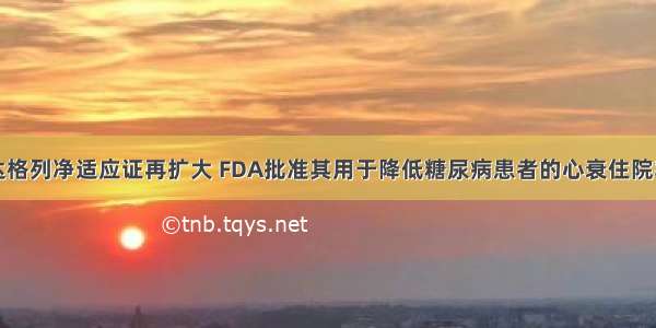 达格列净适应证再扩大 FDA批准其用于降低糖尿病患者的心衰住院率