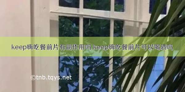 keep嗨吃餐前片有副作用吗 keep嗨吃餐前片可以喝酒吗