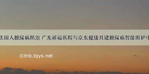 聚焦国人糖尿病防治 广东祈福医院与京东健康共建糖尿病智能照护中心