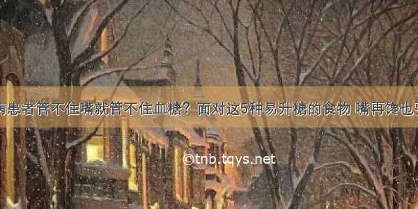 糖尿病患者管不住嘴就管不住血糖？面对这5种易升糖的食物 嘴再馋也要忍住