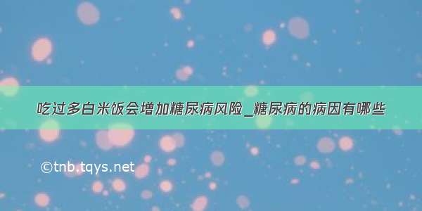 吃过多白米饭会增加糖尿病风险_糖尿病的病因有哪些