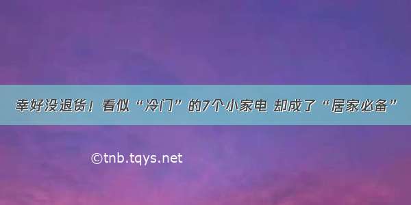 幸好没退货！看似“冷门”的7个小家电 却成了“居家必备”