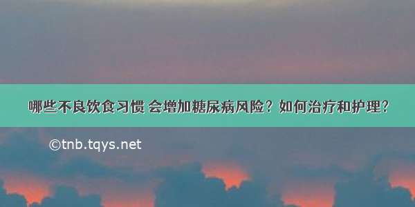 哪些不良饮食习惯 会增加糖尿病风险？如何治疗和护理？