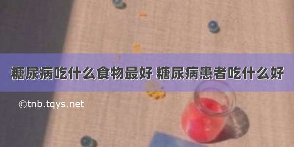 糖尿病吃什么食物最好 糖尿病患者吃什么好