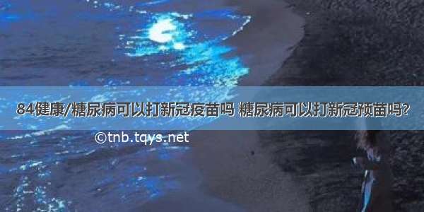 84健康/糖尿病可以打新冠疫苗吗 糖尿病可以打新冠预苗吗？