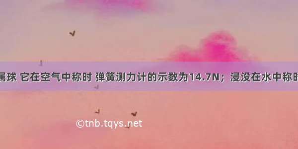 已知一金属球 它在空气中称时 弹簧测力计的示数为14.7N；浸没在水中称时 弹簧测力