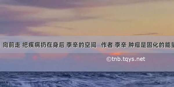 李辛丨向前走 把疾病扔在身后 李辛的空间   作者 李辛 肿瘤是固化的能量团 孙