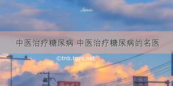 中医治疗糖尿病 中医治疗糖尿病的名医