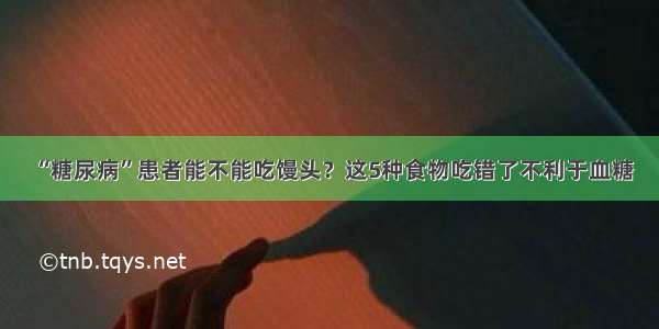 “糖尿病”患者能不能吃馒头？这5种食物吃错了不利于血糖